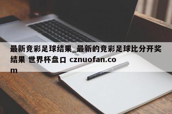 最新竞彩足球结果_最新的竞彩足球比分开奖结果 世界杯盘口 cznuofan.com