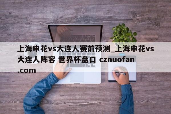 上海申花vs大连人赛前预测_上海申花vs大连人阵容 世界杯盘口 cznuofan.com