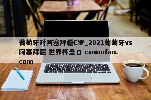 葡萄牙对阿塞拜疆C罗_2021葡萄牙vs阿塞拜疆 世界杯盘口 cznuofan.com
