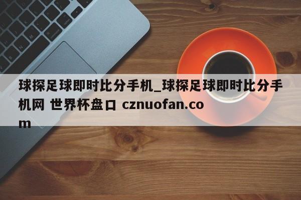 球探足球即时比分手机_球探足球即时比分手机网 世界杯盘口 cznuofan.com
