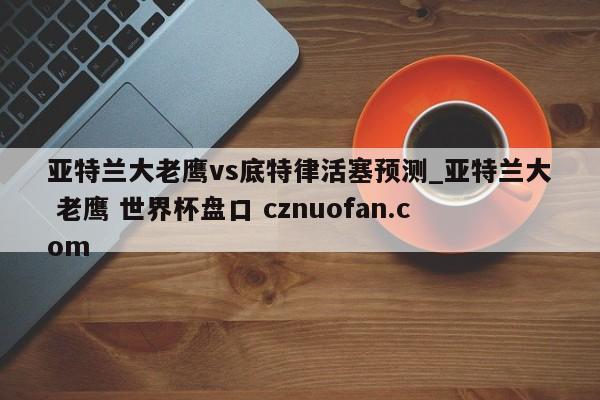 亚特兰大老鹰vs底特律活塞预测_亚特兰大 老鹰 世界杯盘口 cznuofan.com