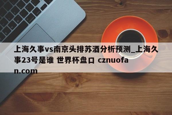 上海久事vs南京头排苏酒分析预测_上海久事23号是谁 世界杯盘口 cznuofan.com