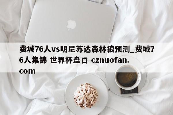 费城76人vs明尼苏达森林狼预测_费城76人集锦 世界杯盘口 cznuofan.com