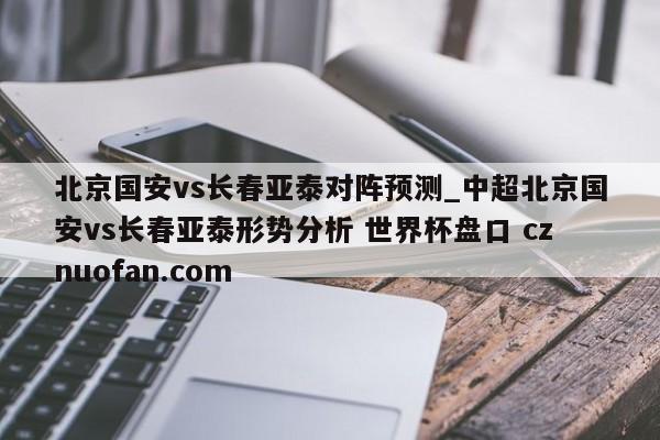 北京国安vs长春亚泰对阵预测_中超北京国安vs长春亚泰形势分析 世界杯盘口 cznuofan.com