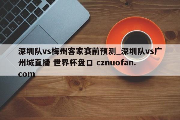 深圳队vs梅州客家赛前预测_深圳队vs广州城直播 世界杯盘口 cznuofan.com