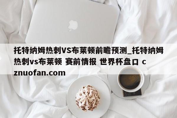 托特纳姆热刺VS布莱顿前瞻预测_托特纳姆热刺vs布莱顿 赛前情报 世界杯盘口 cznuofan.com