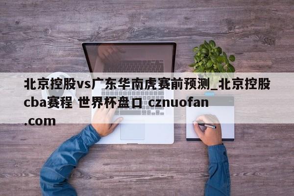 北京控股vs广东华南虎赛前预测_北京控股cba赛程 世界杯盘口 cznuofan.com