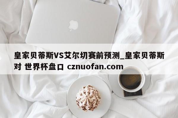 皇家贝蒂斯VS艾尔切赛前预测_皇家贝蒂斯对 世界杯盘口 cznuofan.com