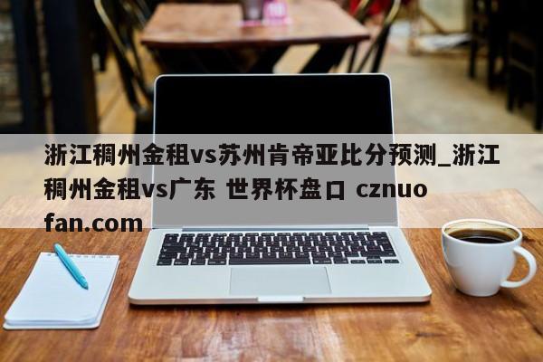 浙江稠州金租vs苏州肯帝亚比分预测_浙江稠州金租vs广东 世界杯盘口 cznuofan.com