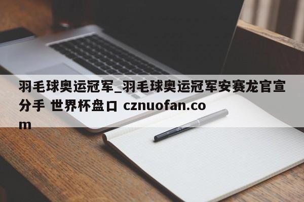 羽毛球奥运冠军_羽毛球奥运冠军安赛龙官宣分手 世界杯盘口 cznuofan.com