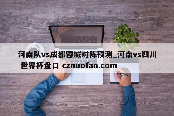 河南队vs成都蓉城对阵预测_河南vs四川 世界杯盘口 cznuofan.com