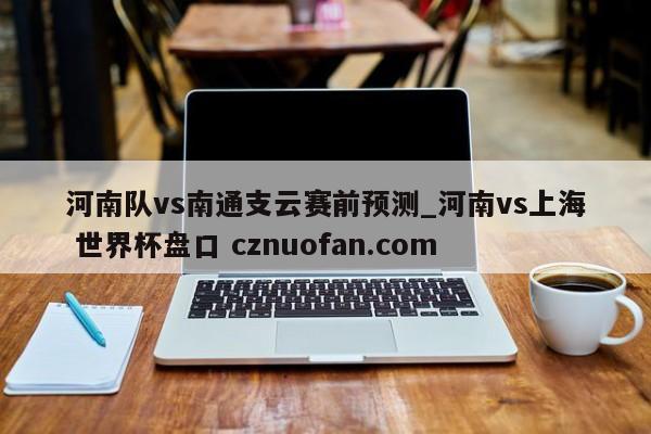 河南队vs南通支云赛前预测_河南vs上海 世界杯盘口 cznuofan.com