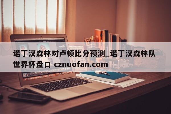 诺丁汉森林对卢顿比分预测_诺丁汉森林队 世界杯盘口 cznuofan.com