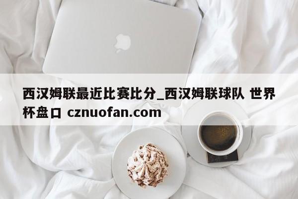 西汉姆联最近比赛比分_西汉姆联球队 世界杯盘口 cznuofan.com
