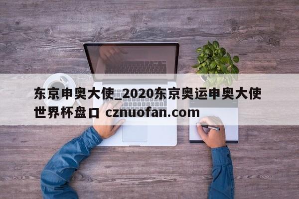 东京申奥大使_2020东京奥运申奥大使 世界杯盘口 cznuofan.com