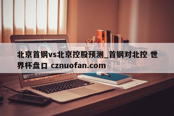 北京首钢vs北京控股预测_首钢对北控 世界杯盘口 cznuofan.com
