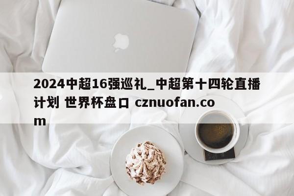 2024中超16强巡礼_中超第十四轮直播计划 世界杯盘口 cznuofan.com
