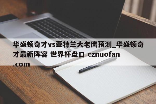 华盛顿奇才vs亚特兰大老鹰预测_华盛顿奇才最新阵容 世界杯盘口 cznuofan.com