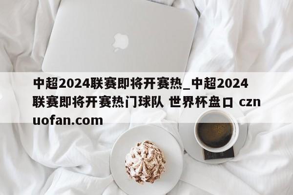 中超2024联赛即将开赛热_中超2024联赛即将开赛热门球队 世界杯盘口 cznuofan.com