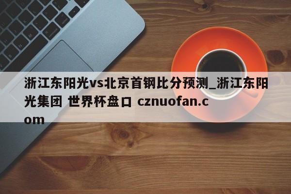 浙江东阳光vs北京首钢比分预测_浙江东阳光集团 世界杯盘口 cznuofan.com
