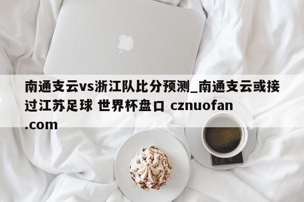 南通支云vs浙江队比分预测_南通支云或接过江苏足球 世界杯盘口 cznuofan.com