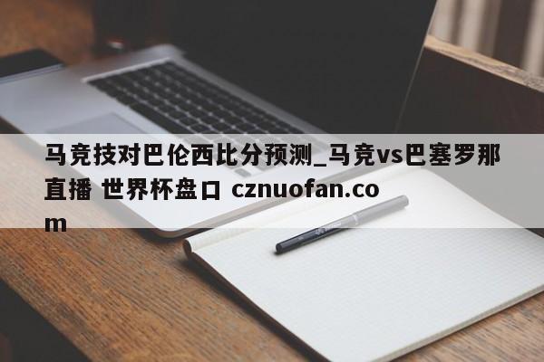 马竞技对巴伦西比分预测_马竞vs巴塞罗那直播 世界杯盘口 cznuofan.com