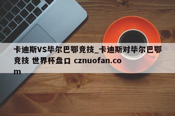 卡迪斯VS毕尔巴鄂竞技_卡迪斯对毕尔巴鄂竞技 世界杯盘口 cznuofan.com