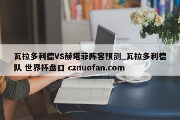 瓦拉多利德VS赫塔菲阵容预测_瓦拉多利德队 世界杯盘口 cznuofan.com