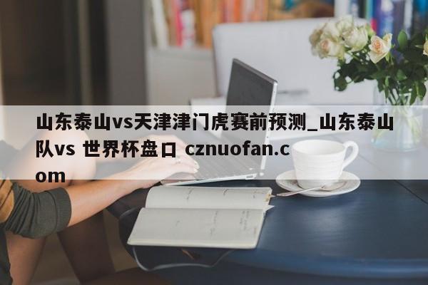 山东泰山vs天津津门虎赛前预测_山东泰山队vs 世界杯盘口 cznuofan.com