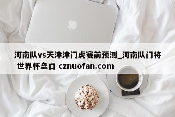 河南队vs天津津门虎赛前预测_河南队门将 世界杯盘口 cznuofan.com