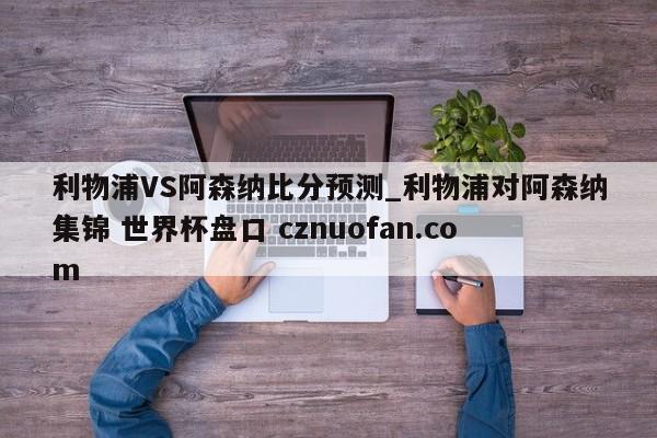 利物浦VS阿森纳比分预测_利物浦对阿森纳集锦 世界杯盘口 cznuofan.com