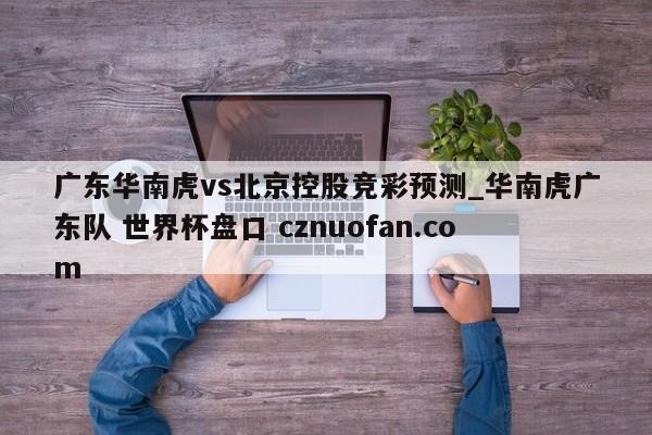 广东华南虎vs北京控股竞彩预测_华南虎广东队 世界杯盘口 cznuofan.com