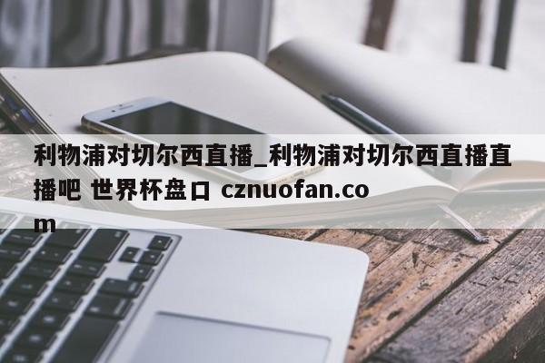 利物浦对切尔西直播_利物浦对切尔西直播直播吧 世界杯盘口 cznuofan.com