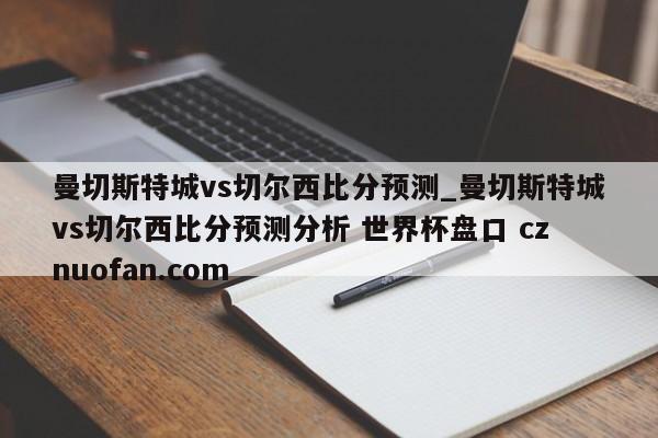 曼切斯特城vs切尔西比分预测_曼切斯特城vs切尔西比分预测分析 世界杯盘口 cznuofan.com