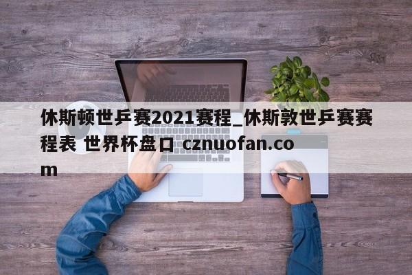 休斯顿世乒赛2021赛程_休斯敦世乒赛赛程表 世界杯盘口 cznuofan.com