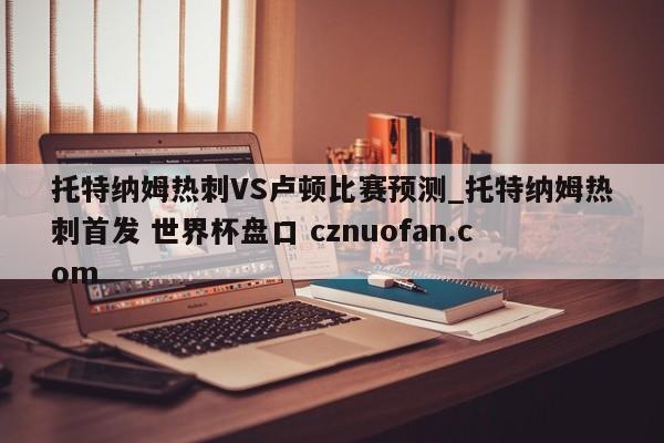 托特纳姆热刺VS卢顿比赛预测_托特纳姆热刺首发 世界杯盘口 cznuofan.com