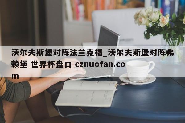 沃尔夫斯堡对阵法兰克福_沃尔夫斯堡对阵弗赖堡 世界杯盘口 cznuofan.com
