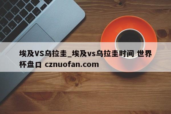 埃及VS乌拉圭_埃及vs乌拉圭时间 世界杯盘口 cznuofan.com