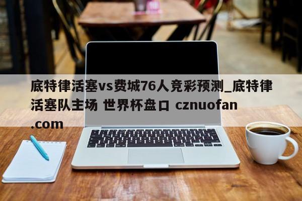 底特律活塞vs费城76人竞彩预测_底特律活塞队主场 世界杯盘口 cznuofan.com