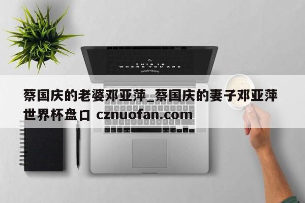 蔡国庆的老婆邓亚萍_蔡国庆的妻子邓亚萍 世界杯盘口 cznuofan.com