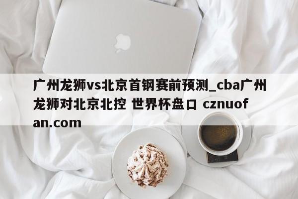 广州龙狮vs北京首钢赛前预测_cba广州龙狮对北京北控 世界杯盘口 cznuofan.com