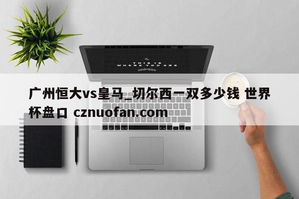 广州恒大vs皇马_切尔西一双多少钱 世界杯盘口 cznuofan.com