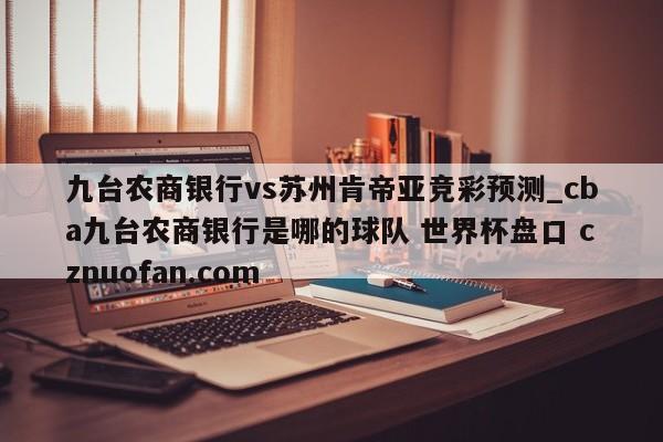 九台农商银行vs苏州肯帝亚竞彩预测_cba九台农商银行是哪的球队 世界杯盘口 cznuofan.com