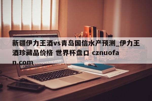 新疆伊力王酒vs青岛国信水产预测_伊力王酒珍藏品价格 世界杯盘口 cznuofan.com