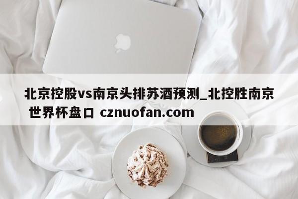 北京控股vs南京头排苏酒预测_北控胜南京 世界杯盘口 cznuofan.com