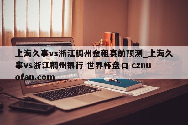 上海久事vs浙江稠州金租赛前预测_上海久事vs浙江稠州银行 世界杯盘口 cznuofan.com