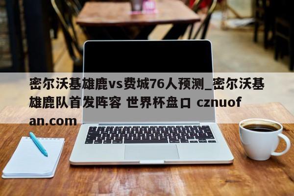 密尔沃基雄鹿vs费城76人预测_密尔沃基雄鹿队首发阵容 世界杯盘口 cznuofan.com