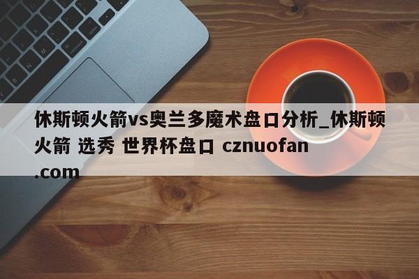 休斯顿火箭vs奥兰多魔术盘口分析_休斯顿火箭 选秀 世界杯盘口 cznuofan.com
