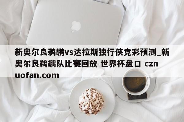 新奥尔良鹈鹕vs达拉斯独行侠竞彩预测_新奥尔良鹈鹕队比赛回放 世界杯盘口 cznuofan.com
