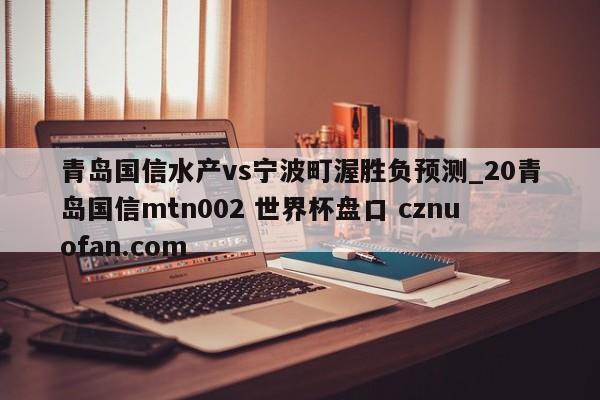 青岛国信水产vs宁波町渥胜负预测_20青岛国信mtn002 世界杯盘口 cznuofan.com